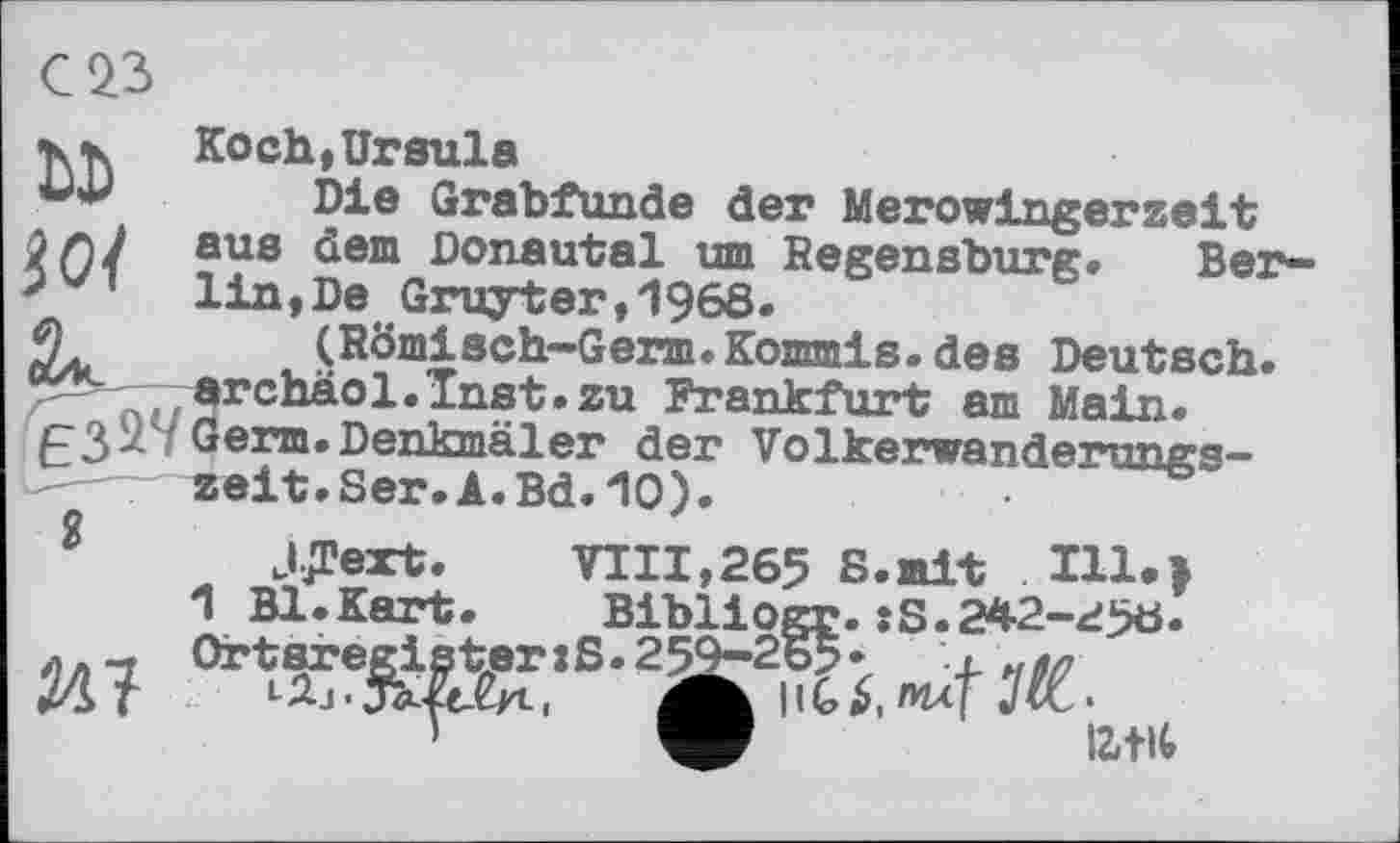 ﻿VK Koch, Ursula
Die Grabfunde der Merowingerzeit і Г) J aus ^em Donautal um Regensburg« Ber-' ' lin,De Gruyter,1968.
(Römisch-Germ. Kommis, des Deutsch. archäol.Tnst.zu Frankfurt am Main.
eß У Germ. Denkmäler der Völkerwanderung^-zeit.Ser.A.Bd.10).
JJText. VIII,265 S.mit 111.»
1 Bl.Kart. Bibliogr.:S.242-^50. л - Ortaregister»S.259-265•	x «м
tl^T L^,j•	J•